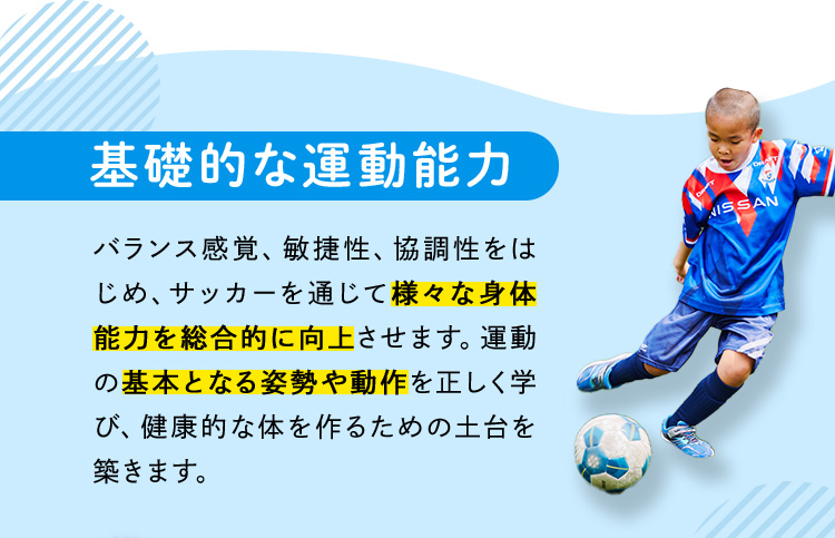 基礎的な運動能力 バランス感覚、敏捷性、協調性をはじめ、サッカーを通じて様々な身体能力を総合的に向上させます。運動の基本となる姿勢や動作を正しく学び、健康的な体を作るための土台を築きます。
