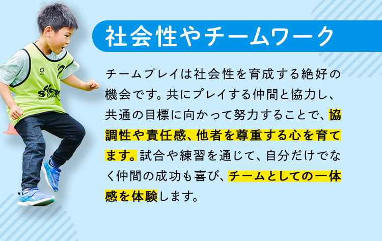 社会性やチームワーク チームプレイは社会性を育成する絶好の機会です。共にプレイする仲間と協力し、共通の目標に向かって努力することで、協調性や責任感、他者を尊重する心を育てます。試合や練習を通じて、自分だけでなく仲間の成功も喜び、チームとしての一体感を体験します。