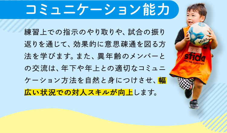 コミュニケーション能力 練習上での指示のやり取りや、試合の振り返りを通じて、効果的に意思疎通を図る方法を学びます。また、異年齢のメンバーとの交流は、年下や年上との適切なコミュニケーション方法を自然と身につけさせ、幅広い状況での対人スキルが向上します。