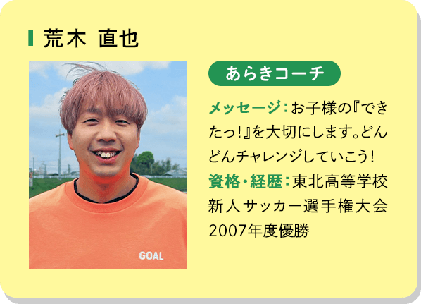 荒木直也 あらきコーチ メッセージ：お子様の「できたっ！」を大切にします。どんどんチャレンジしていこう！資格・経歴：東北高等学校新人サッカー選手権大会2007年度優勝