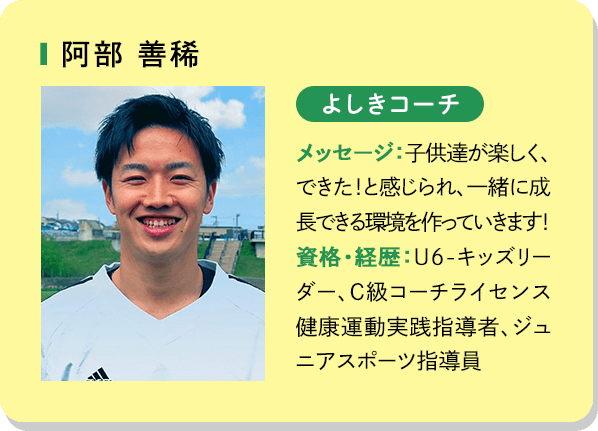 阿部善稀 よしきコーチ メッセージ：子供達が楽しく、できた！と感じられ、一緒に成長できる環境を作っていきます！資格・経歴：U6－キッズリーダー、C級コーチライセンス健康運動実践指導者、ジュニアスポーツ指導員