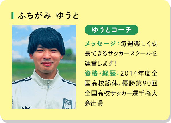 ふちがみゆうと ゆうとコーチ メッセージ：毎週楽しく成長できるサッカースクールを運営します！資格・経歴：2014年度全国高校総体、優勝第90回全国高校サッカー選手権大会出場