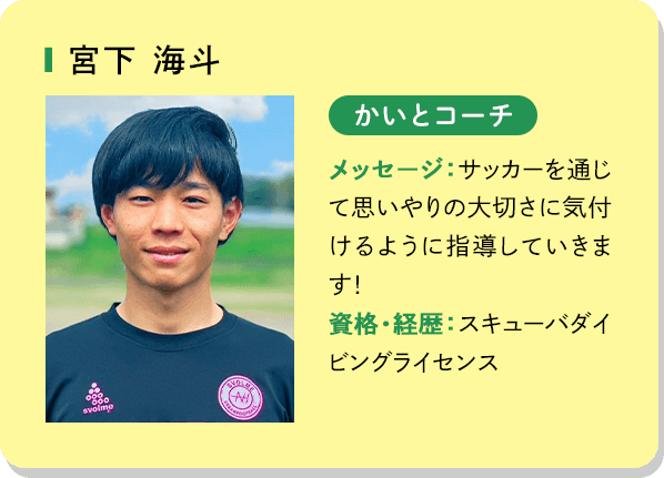宮下海斗 かいとコーチ メッセージ：サッカーを通じて思いやりの大切さに気付けるように指導していきます！資格・経歴：スキューバダイビングライセンス