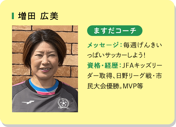 増田広美 ますだコーチ メッセージ：毎週げんきいっぱいサッカーしよう！資格・経歴：JFAキッズリーダー取得、日野リーグ戦・市民大会優勝。MVP等