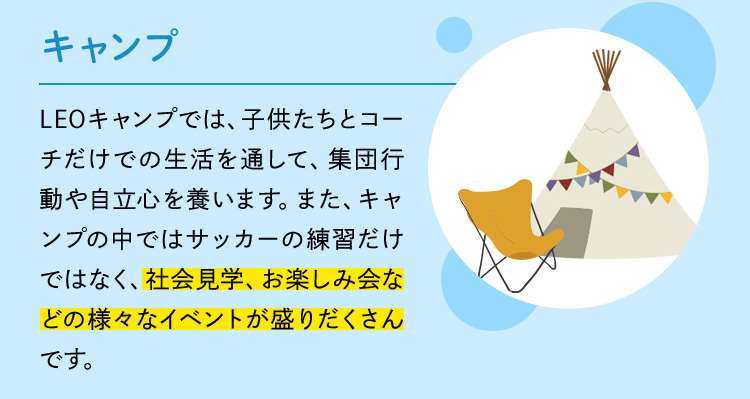 キャンプ LEOキャンプでは、子供たちとコーチだけでの生活を通して、集団行動や自立心を養います。また、キャンプの中ではサッカーの練習だけではなく、社会見学、お楽しみ会などの様々なイベントが盛りだくさんです。