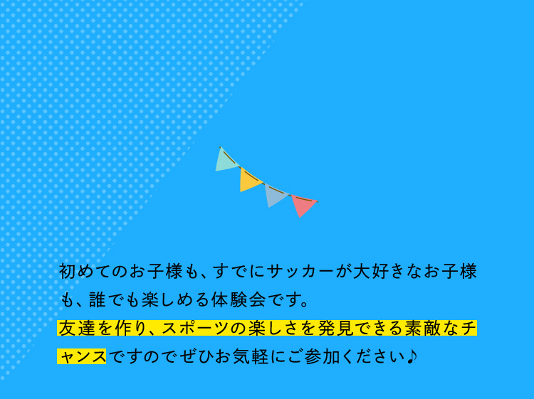 初めてのお子様も、すでにサッカーが大好きなお子様も、誰でも楽しめる体験会です。友達を作り、スポーツの楽しさを発見できる素敵なチャンスですのでぜひお気軽にご参加ください