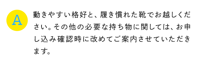 A 動きやすい格好と、履き慣れた靴でお越しください。その他の必要な持ち物に関しては、お申し込み確認時に改めてご案内させていただきます。