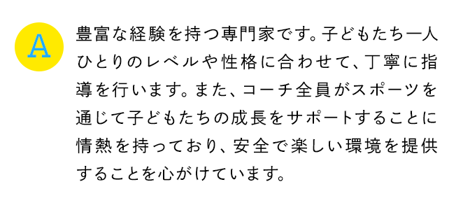 A 豊富な経験を持つ専門家です。子どもたち一人ひとりのレベルや性格に合わせて、丁寧に指導を行います。また、コーチ全員がスポーツを通じて子どもたちの成長をサポートすることに情熱を持っており、安全で楽しい環境を提供することを心がけています。