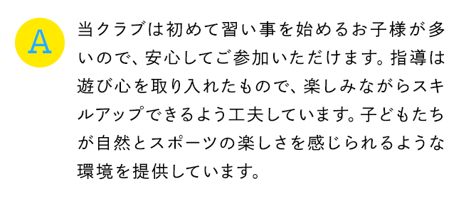 A 当クラブは初めて習い事を始めるお子様が多いので、安心してご参加いただけます。指導は遊び心を取り入れたもので、楽しみながらスキルアップできるよう工夫しています。子どもたちが自然とスポーツの楽しさを感じられるような環境を提供しています。