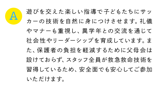 A 遊びを交えた楽しい指導で子どもたちにサッカーの技術を自然に身につけさせます。礼儀やマナーも重視し、異学年との交流を通じて社会性やリーダーシップを育成しています。また、保護者の負担を軽減するために父母会は設けておらず、スタッフ全員が救急救命技術を習得しているため、安全面でも安心してご参加いただけます。