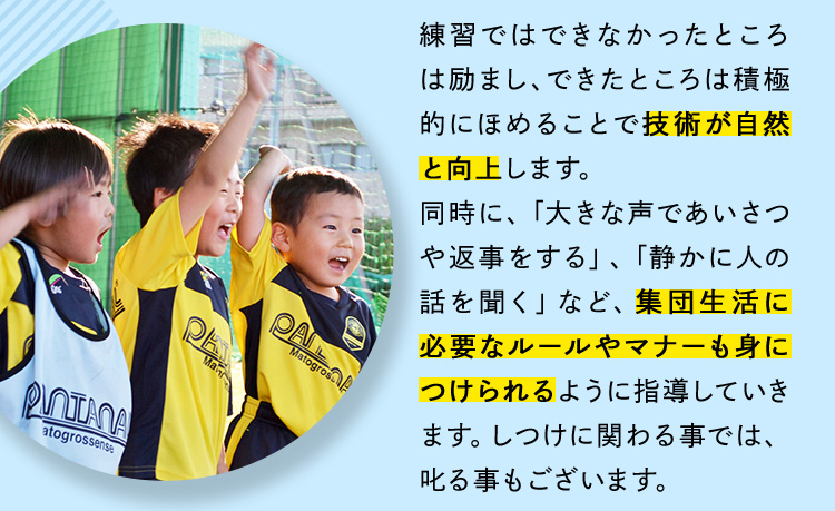 練習ではできなかったところは励まし、できたところは積極的にほめることで技術が自然と向上します。同時に、「大きな声であいさつや返事をする」、「静かに人の「話を聞く」など、集団生活に必要なルールやマナーも身につけられるように指導していきます。しつけに関わる事では、叱る事もございます。