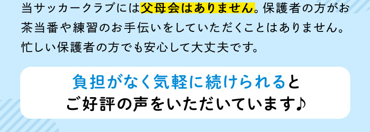 当サッカークラブには父母会はありません。保護者の方がお茶当番や練習のお手伝いをしていただくことはありません。忙しい保護者の方でも安心して大丈夫です。 負担がなく気軽に続けられるとご好評の声をいただいています