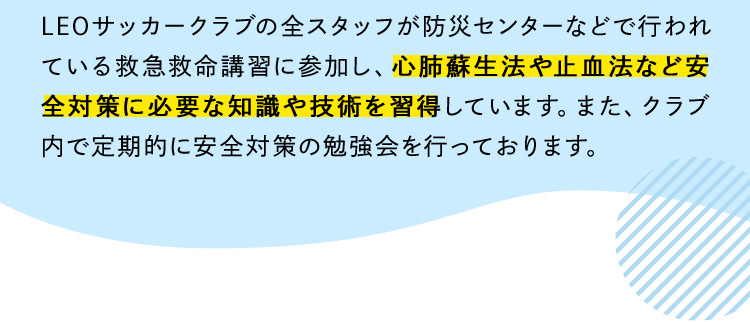 LEOサッカークラブの全スタッフが防災センターなどで行われている救急救命講習に参加し、心肺蘇生法や止血法など安全対策に必要な知識や技術を習得しています。また、クラブ内で定期的に安全対策の勉強会を行っております。