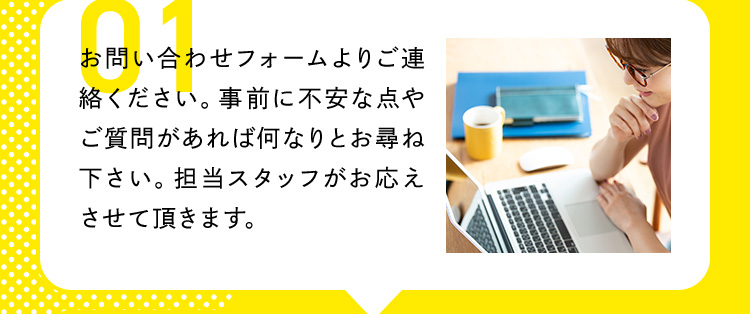 01 お問い合わお問い合わせフォームよりご連絡ください。事前に不安な点やご質問があれば何なりとお尋ね下さい。担当スタッフがお応えさせて頂きます。