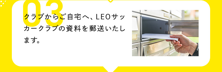 03 クラブからご自宅へ、LEOサッカークラブの資料を郵送いたします。