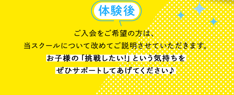 体験後 ご入会をご希望の方は、当スクールについて改めてご説明させていただきます。お子様の「挑戦したい！」という気持ちをぜひサポートしてあげてください