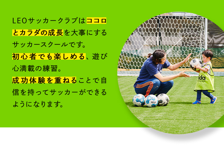 LEOサッカークラブはココロとカラダの成長を大事にするサッカースクールです。初心者でも楽しめる、遊び心満載の練習。成功体験を重ねることで自信を持ってサッカーができるようになります。