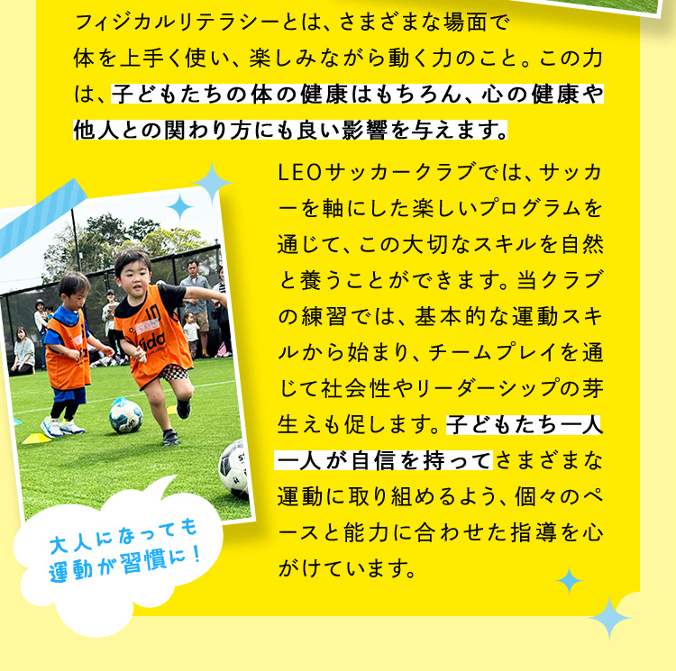 フィジカルリテラシーとは、さまざまな場面で体を上手く使い、楽しみながら動く力のこと。この力は、子どもたちの体の健康はもちろん、心の健康や他人との関わり方にも良い影響を与えます。LEOサッカークラブでは、サッカーを軸にした楽しいプログラムを通じて、この大切なスキルを自然と養うことができます。当クラブの練習では、基本的な運動スキルから始まり、チームプレイを通じて社会性やリーダーシップの芽生えも促します。子どもたち一人一人が自信を持ってさまざまな運動に取り組めるよう、個々のペースと能力に合わせた指導を心がけています。 大人になっても運動が習慣に！