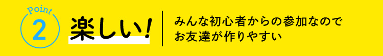 Point2 楽しい！ みんな初心者からの参加なのでお友達が作りやすい