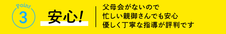 Point3 安心！ 父母会がないので忙しい親御さんでも安心優しく丁寧な指導が評判です