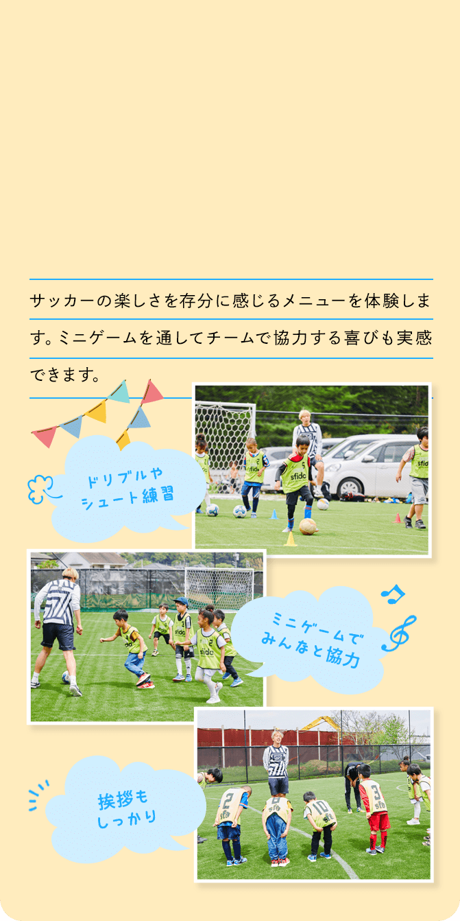 サッカーの楽しさを存分に感じるメニューを体験します。ミニゲームを通してチームで協力する喜びも実感できます。 ドリブルやシュート練習 ミニゲームでみんなと協力 挨拶もしっかり