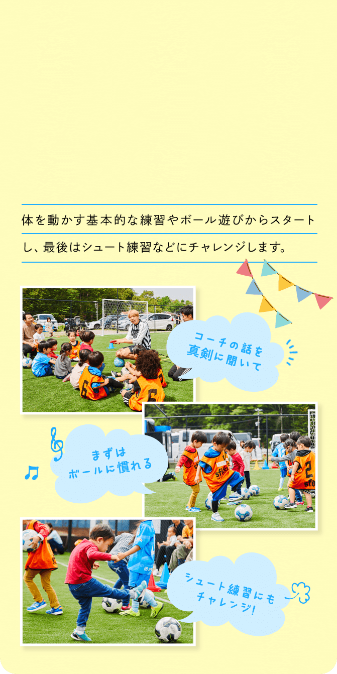 体を動かす基本的な練習やボール遊びからスタートし、最後はシュート練習などにチャレンジします。 まずはボールに慣れる コーチの話を真剣に聞いて シュート練習にもチャレンジ！