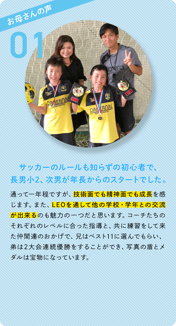 お母さんの声 01 サッカーのルールも知らずの初心者で、長男小2、次男が年長からのスタートでした。 通って一年程ですが、技術面でも精神面でも成長を感じます。また、LEOを通して他の学校・学年との交流が出来るのも魅力の一つだと思います。コーチたちのそれぞれのレベルに合った指導と、共に練習をして来た仲間達のおかげで、兄はベスト11に選んでもらい、弟は2大会連続優勝をすることができ、写真の盾とメダルは宝物になっています。