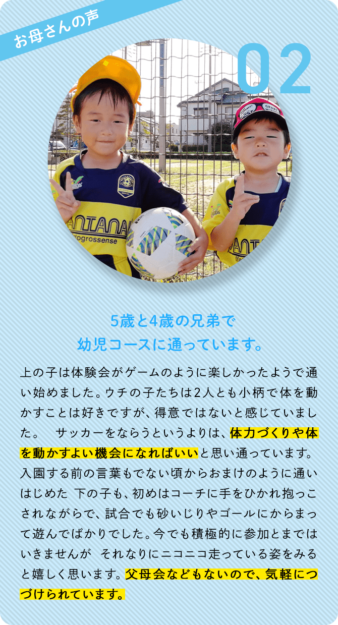 お母さんの声 02 5歳と4歳の兄弟で幼児コースに通っています。 上の子は体験会がゲームのように楽しかったようで通い始めました。ウチの子たちは2人とも小柄で体を動かすことは好きですが、得意ではないと感じていました。サッカーをならうというよりは、体力づくりや体を動かすよい機会になればいいと思い通っています。入園する前の言葉もでない頃からおまけのように通いはじめた下の子も、初めはコーチに手をひかれ抱っこされながらで、試合でも砂いじりやゴールにからまって遊んでばかりでした。今でも積極的に参加とまではいきませんがそれなりにニコニコ走っている姿をみると嬉しく思います。父母会などもないので、気軽につづけられています。