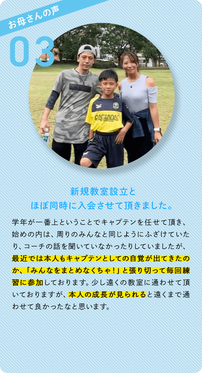 お母さんの声 03 新規教室設立とほぼ同時に入会させて頂きました。 学年が一番上ということでキャプテンを任せて頂き、始めの内は、周りのみんなと同じようにふざけていたり、コーチの話を聞いていなかったりしていましたが、最近では本人もキャプテンとしての自覚が出てきたのか、「みんなをまとめなくちゃ！」と張り切って毎回練習に参加しております。少し遠くの教室に通わせて頂いておりますが、本人の成長が見られると遠くまで通わせて良かったなと思います。