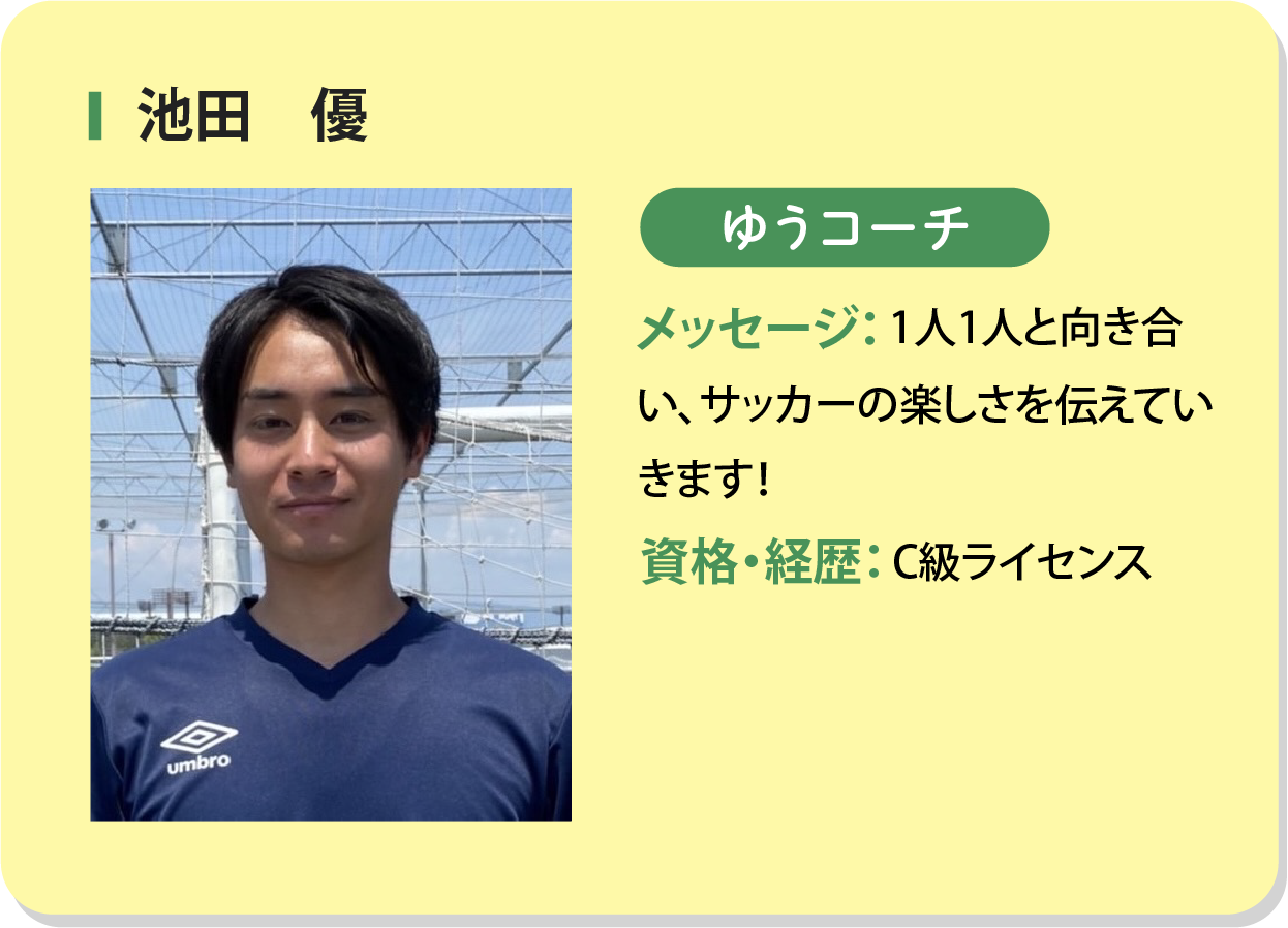 池田優 ゆうコーチ メッセージ：1人1人と向き合い、サッカーの楽しさを伝えていきます！資格・経歴：C級ライセンス