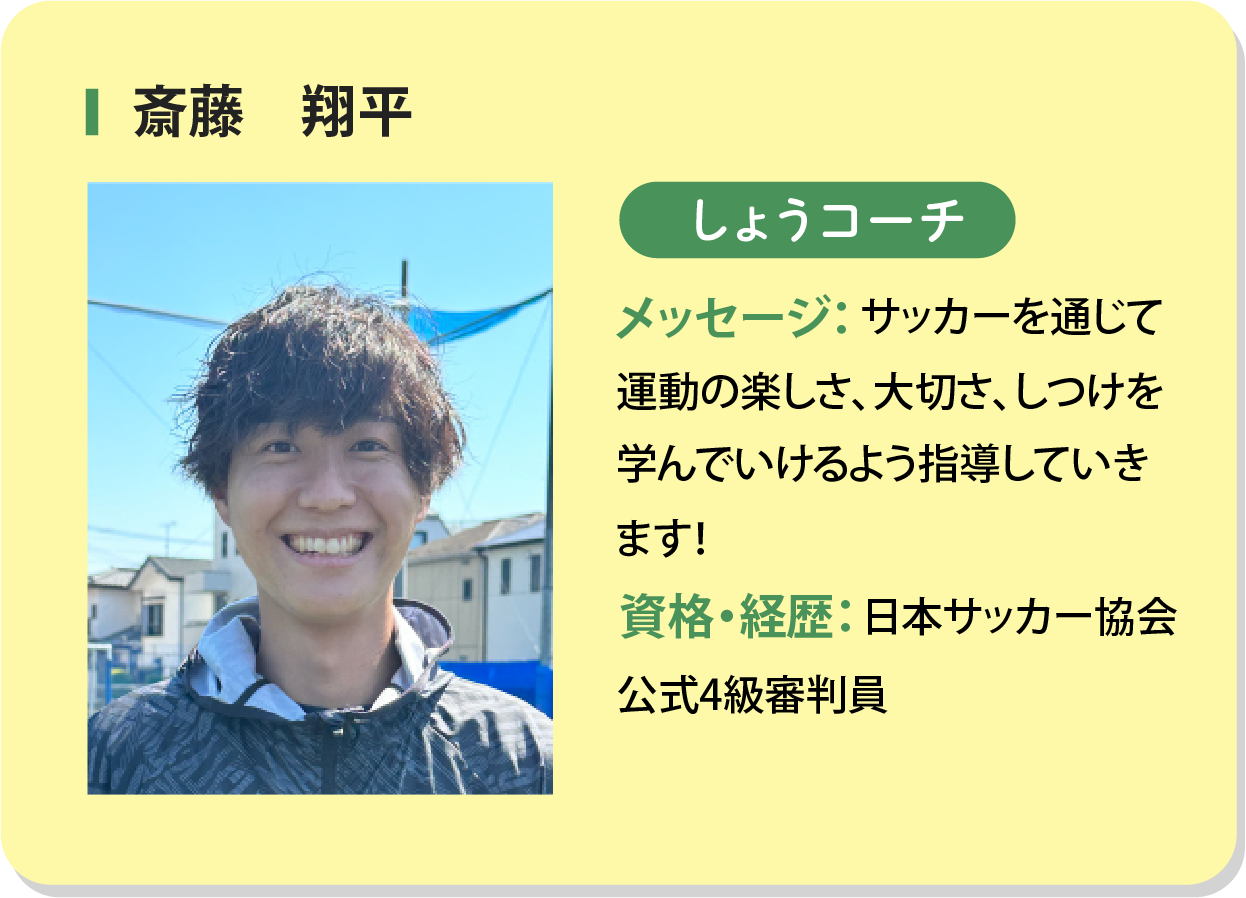 斎藤翔平 しょうコーチ メッセージ：サッカーを通じて運動の楽しさ、大切さ、しつけを学んでいけるよう指導していきます！資格・経歴：日本サッカー協会公式4級審判員