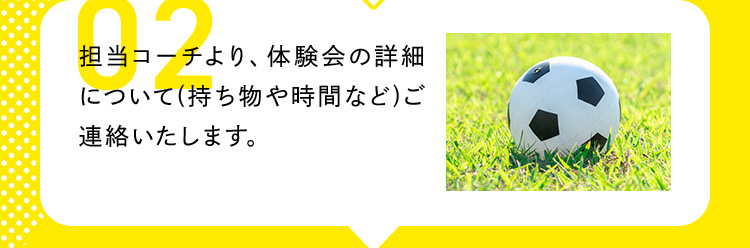 02 担当コーチより、体験会の詳細について（持ち物や時間など）ご連絡いたします。