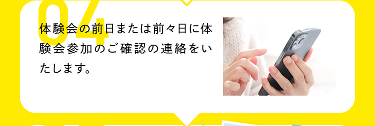 04 体験会の前日または前々日に体験会参加のご確認の連絡をいたします。